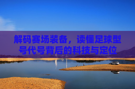 解码赛场装备,读懂足球型号代号背后的科技与定位
