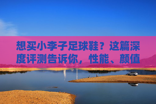 想买小李子足球鞋?这篇深度评测告诉你,性能、颜值与实战体验全解析