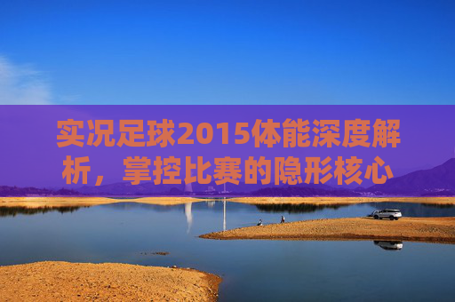实况足球2015体能深度解析,掌控比赛的隐形核心