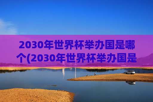 2030年世界杯举办国是哪个(2030年世界杯举办国是哪个国家)