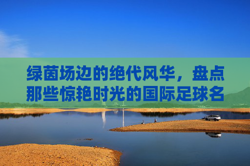 绿茵场边的绝代风华,盘点那些惊艳时光的国际足球名模宝贝