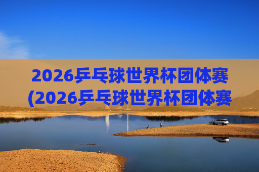 2026乒乓球世界杯团体赛(2026乒乓球世界杯团体赛中国男队)