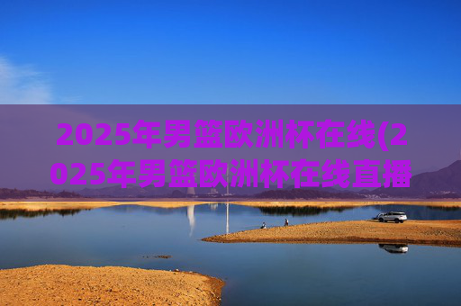 2025年男篮欧洲杯在线(2025年男篮欧洲杯在线直播)