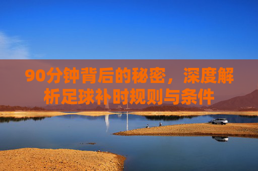 90分钟背后的秘密,深度解析足球补时规则与条件