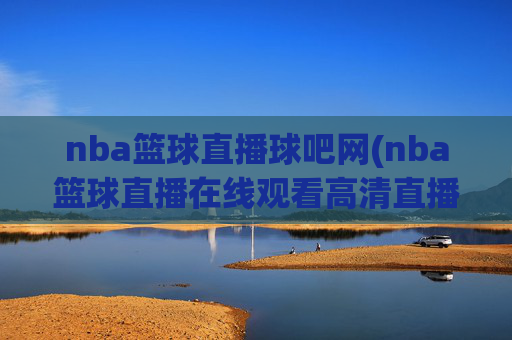 nba篮球直播球吧网(nba篮球直播在线观看高清直播视频)