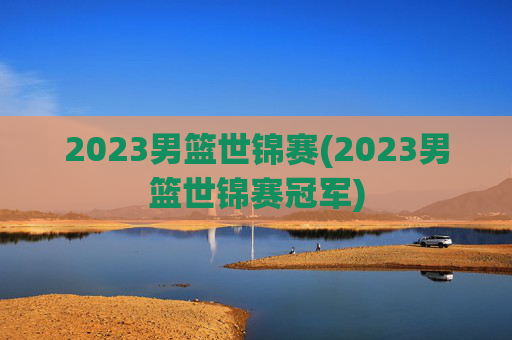 2023男篮世锦赛(2023男篮世锦赛冠军)