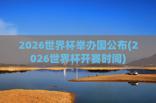 2026世界杯举办国公布(2026世界杯开赛时间)