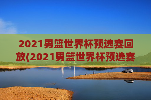 2021男篮世界杯预选赛回放(2021男篮世界杯预选赛回放视频)