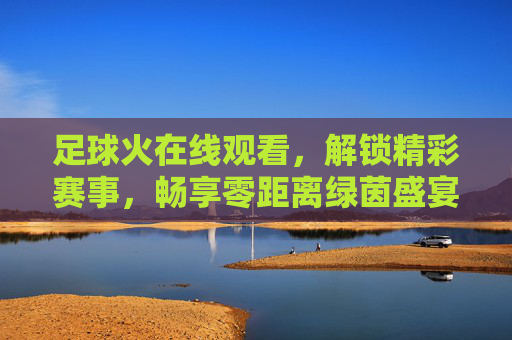足球火在线观看,解锁精彩赛事,畅享零距离绿茵盛宴
