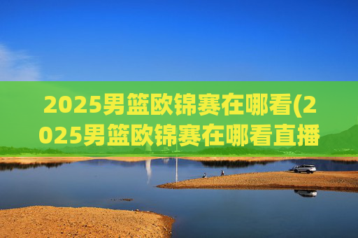 2025男篮欧锦赛在哪看(2025男篮欧锦赛在哪看直播啊)