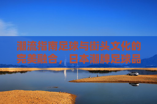 潮流指南足球与街头文化的完美融合,日本潮牌足球品牌大全