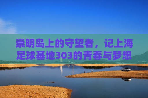 崇明岛上的守望者，记上海足球基地303的青春与梦想