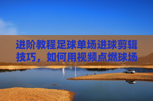 进阶教程足球单场进球剪辑技巧,如何用视频点燃球场激情?