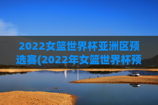 2022女篮世界杯亚洲区预选赛(2022年女篮世界杯预选赛)