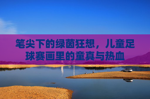 笔尖下的绿茵狂想,儿童足球赛画里的童真与热血