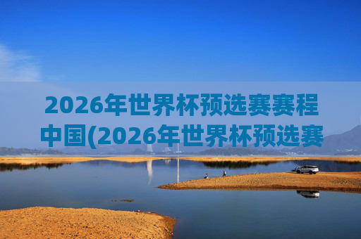2026年世界杯预选赛赛程中国(2026年世界杯预选赛赛程表)