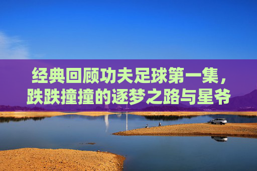 经典回顾功夫足球第一集,跌跌撞撞的逐梦之路与星爷的黑色幽默
