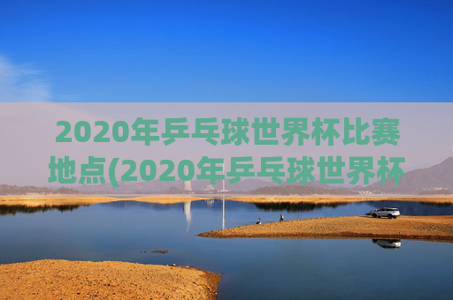 2020年乒乓球世界杯比赛地点(2020年乒乓球世界杯比赛地点在哪里)