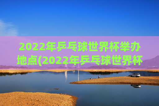 2022年乒乓球世界杯举办地点(2022年乒乓球世界杯举办地点在哪里)