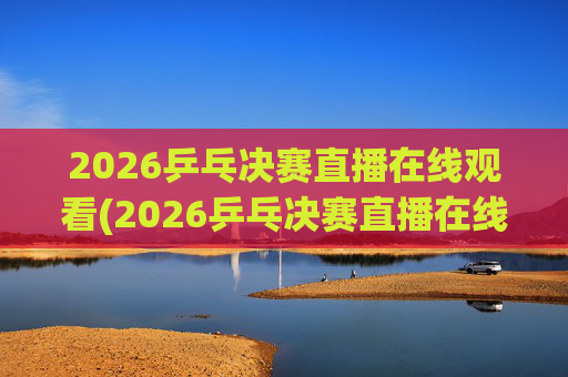 2026乒乓决赛直播在线观看(2026乒乓决赛直播在线观看王楚钦)