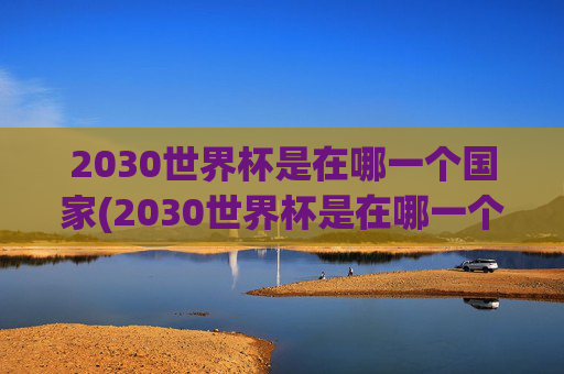 2030世界杯是在哪一个国家(2030世界杯是在哪一个国家举办的)