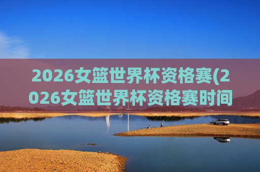 2026女篮世界杯资格赛(2026女篮世界杯资格赛时间)