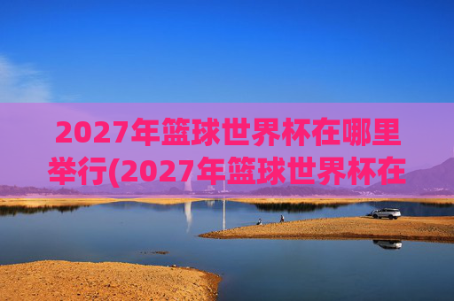 2027年篮球世界杯在哪里举行(2027年篮球世界杯在哪里举行呢)