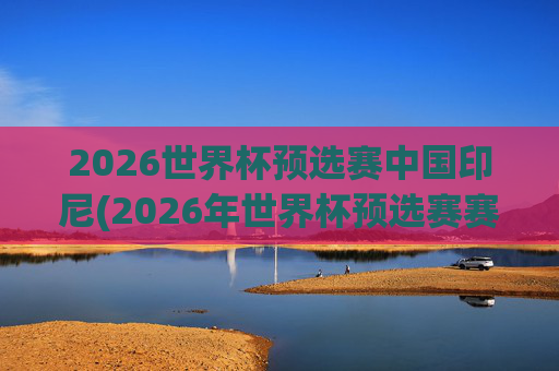 2026世界杯预选赛中国印尼(2026年世界杯预选赛赛程)