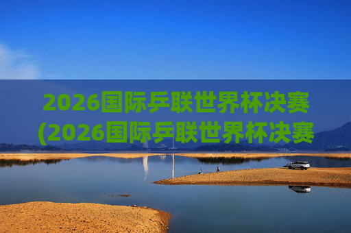 2026国际乒联世界杯决赛(2026国际乒联世界杯决赛时间)