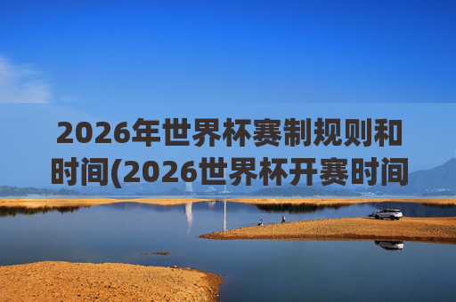 2026年世界杯赛制规则和时间(2026世界杯开赛时间)