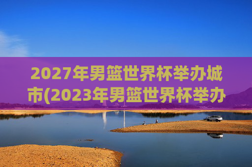 2027年男篮世界杯举办城市(2023年男篮世界杯举办城市)