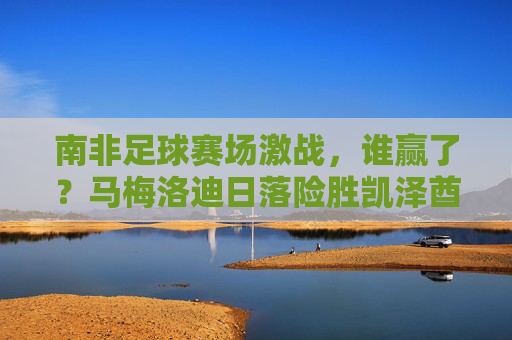 南非足球赛场激战,谁赢了?马梅洛迪日落险胜凯泽酋长