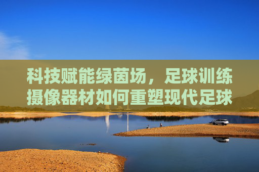 科技赋能绿茵场，足球训练摄像器材如何重塑现代足球