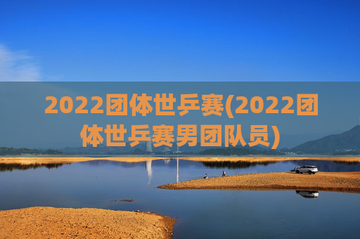 2022团体世乒赛(2022团体世乒赛男团队员)