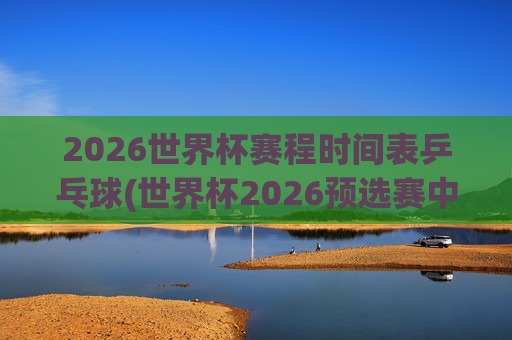 2026世界杯赛程时间表乒乓球(世界杯2026预选赛中国队赛程)