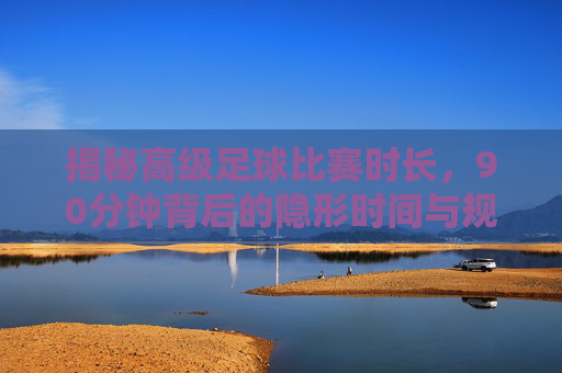 揭秘高级足球比赛时长,90分钟背后的隐形时间与规则