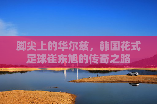 脚尖上的华尔兹，韩国花式足球崔东旭的传奇之路