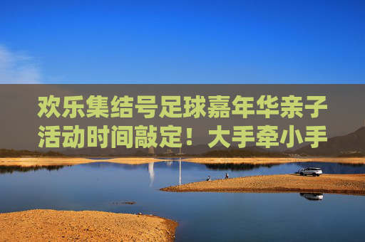 欢乐集结号足球嘉年华亲子活动时间敲定!大手牵小手,共赴绿茵场之约