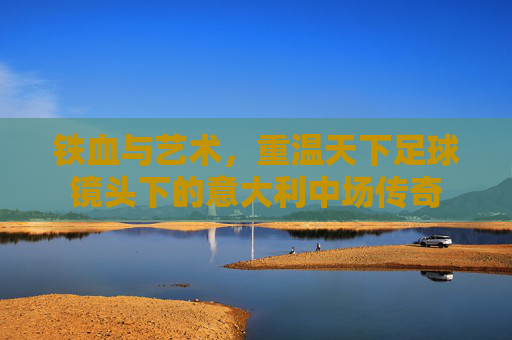 铁血与艺术,重温天下足球镜头下的意大利中场传奇