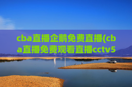 cba直播企鹅免费直播(cba直播免费观看直播cctv5)