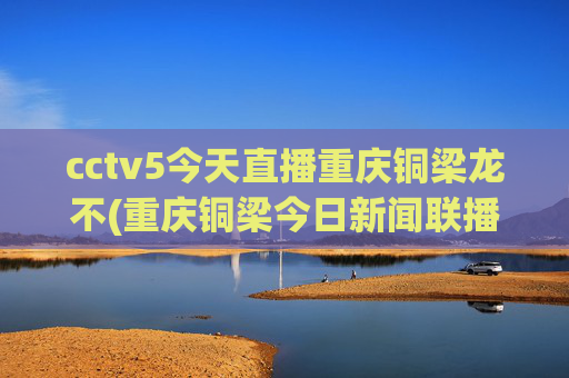 cctv5今天直播重庆铜梁龙不(重庆铜梁今日新闻联播)