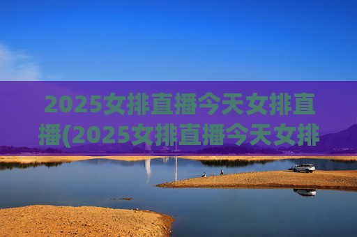 2025女排直播今天女排直播(2025女排直播今天女排直播在哪看)