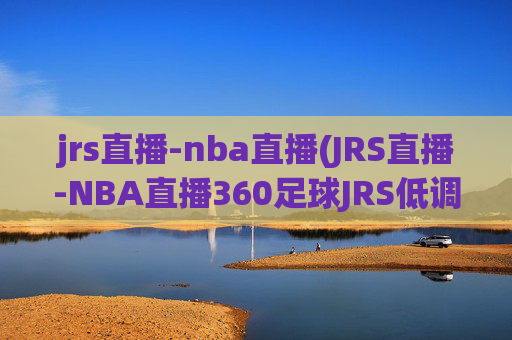 jrs直播-nba直播(JRS直播-NBA直播360足球JRS低调看高清(无插件))