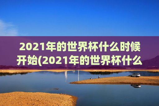 2021年的世界杯什么时候开始(2021年的世界杯什么时候开始举办)