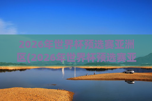 2026年世界杯预选赛亚洲区(2026年世界杯预选赛亚洲区)