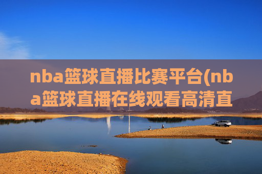 nba篮球直播比赛平台(nba篮球直播在线观看高清直播视频)