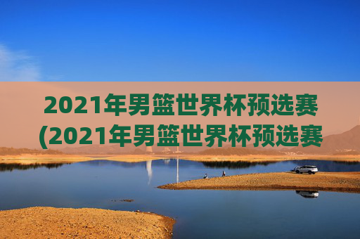 2021年男篮世界杯预选赛(2021年男篮世界杯预选赛赛程)