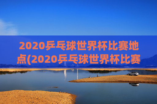 2020乒乓球世界杯比赛地点(2020乒乓球世界杯比赛地点在哪里)
