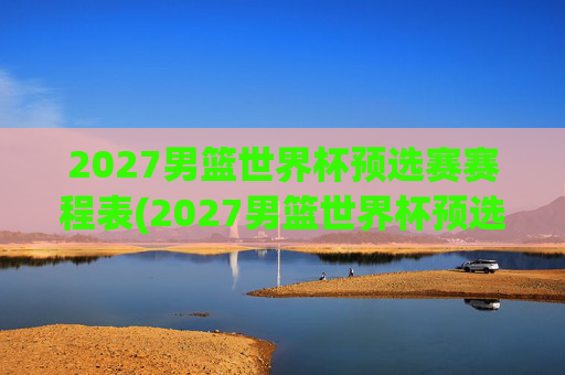2027男篮世界杯预选赛赛程表(2027男篮世界杯预选赛赛程表格)