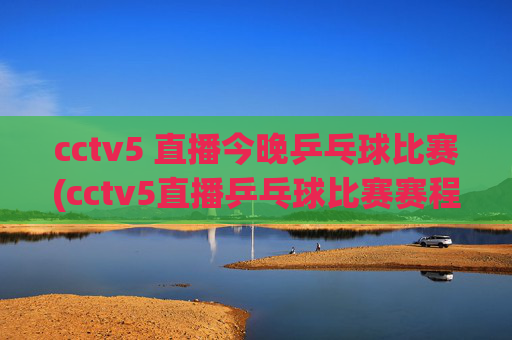 cctv5 直播今晚乒乓球比赛(cctv5直播乒乓球比赛赛程表)
